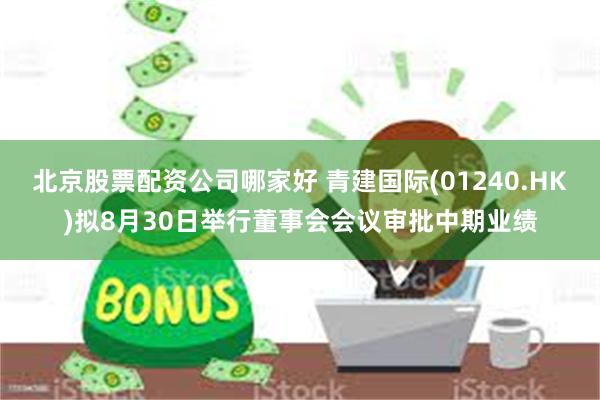 北京股票配资公司哪家好 青建国际(01240.HK)拟8月30日举行董事会会议审批中期业绩