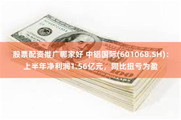 股票配资推广哪家好 中铝国际(601068.SH)：上半年净利润1.56亿元，同比扭亏为盈
