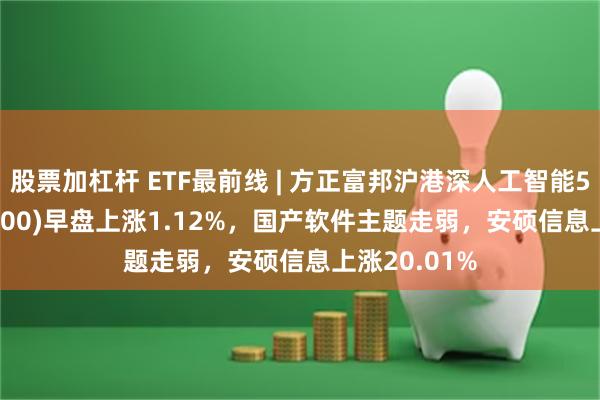股票加杠杆 ETF最前线 | 方正富邦沪港深人工智能50ETF(517800)早盘上涨1.12%，国产软件主题走弱，安硕信息上涨20.01%