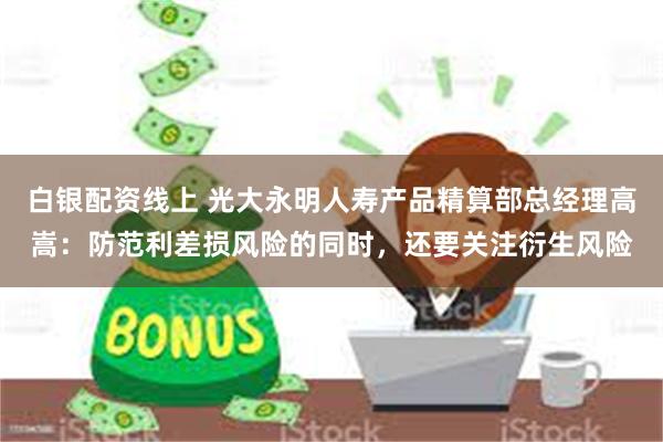 白银配资线上 光大永明人寿产品精算部总经理高嵩：防范利差损风险的同时，还要关注衍生风险