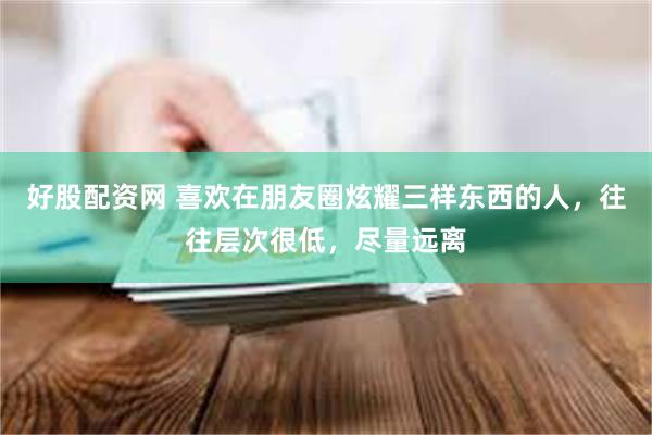 好股配资网 喜欢在朋友圈炫耀三样东西的人，往往层次很低，尽量远离