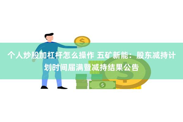 个人炒股加杠杆怎么操作 五矿新能：股东减持计划时间届满暨减持结果公告
