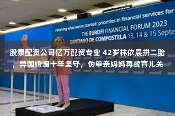 股票配资公司亿万配资专业 42岁林依晨拼二胎，异国婚姻十年坚守，伪单亲妈妈再战育儿关