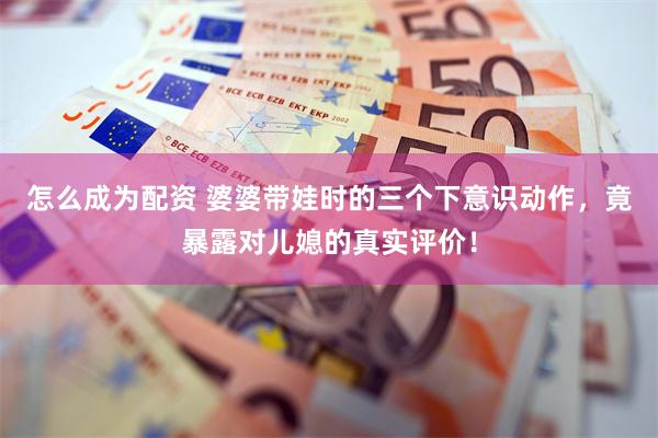 怎么成为配资 婆婆带娃时的三个下意识动作，竟暴露对儿媳的真实评价！