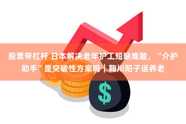 股票带杠杆 日本解决老年护工短缺难题，“介护助手”是突破性方案吗︱鞠川阳子话养老