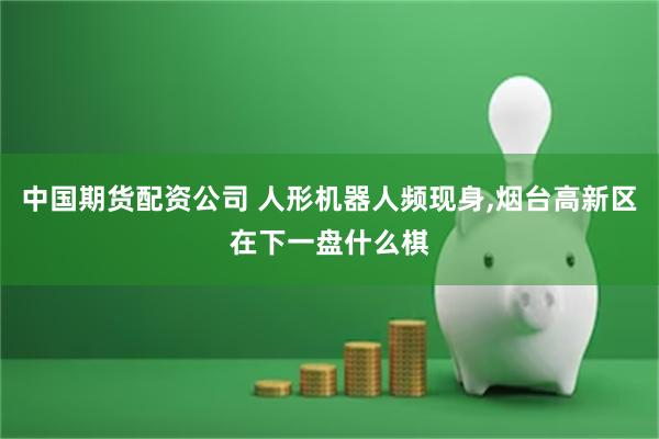 中国期货配资公司 人形机器人频现身,烟台高新区在下一盘什么棋