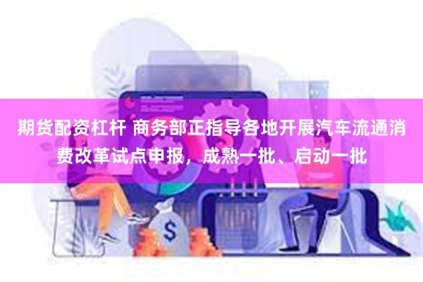 期货配资杠杆 商务部正指导各地开展汽车流通消费改革试点申报，成熟一批、启动一批