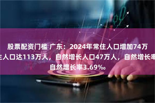 股票配资门槛 广东：2024年常住人口增加74万人，出生人口达113万人，自然增长人口47万人，自然增长率3.69‰