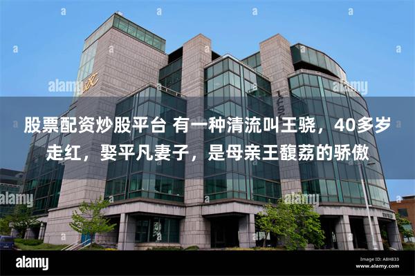 股票配资炒股平台 有一种清流叫王骁，40多岁走红，娶平凡妻子，是母亲王馥荔的骄傲