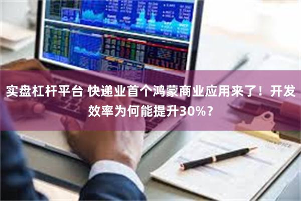 实盘杠杆平台 快递业首个鸿蒙商业应用来了！开发效率为何能提升30%？