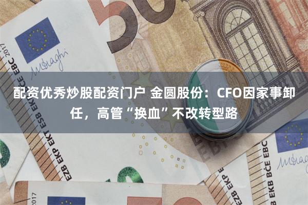 配资优秀炒股配资门户 金圆股份：CFO因家事卸任，高管“换血”不改转型路