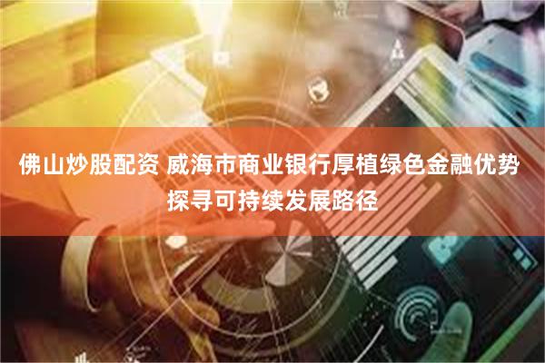 佛山炒股配资 威海市商业银行厚植绿色金融优势 探寻可持续发展路径