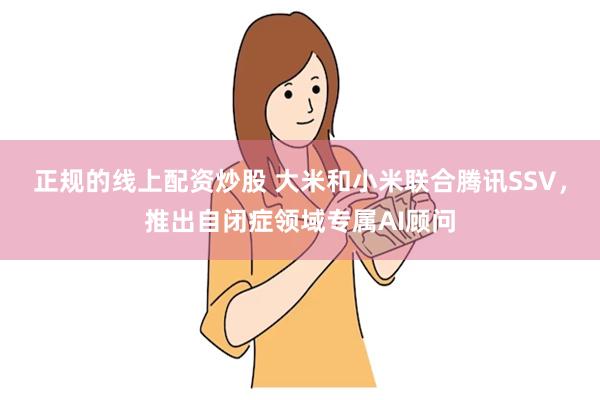 正规的线上配资炒股 大米和小米联合腾讯SSV，推出自闭症领域专属AI顾问