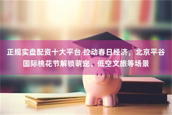 正规实盘配资十大平台 拉动春日经济，北京平谷国际桃花节解锁萌宠、低空文旅等场景