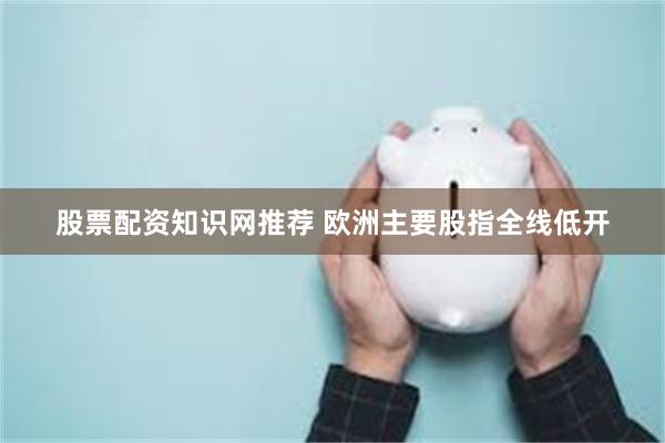 股票配资知识网推荐 欧洲主要股指全线低开