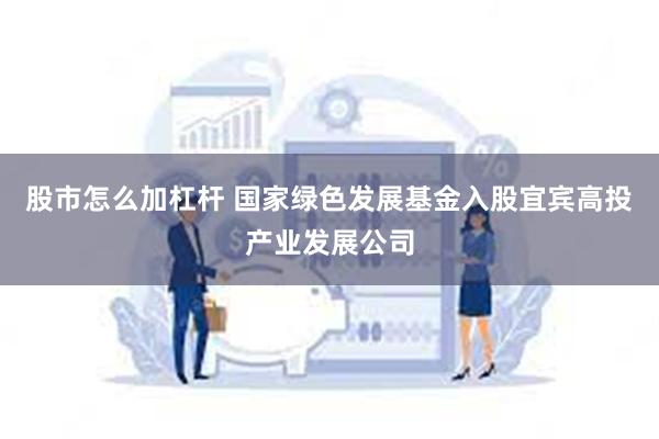 股市怎么加杠杆 国家绿色发展基金入股宜宾高投产业发展公司