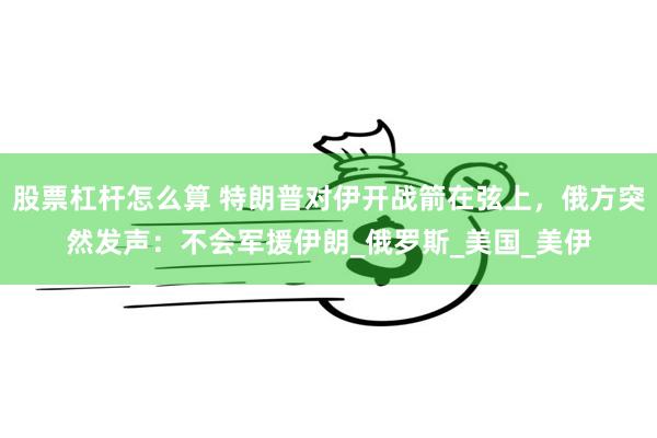 股票杠杆怎么算 特朗普对伊开战箭在弦上，俄方突然发声：不会军援伊朗_俄罗斯_美国_美伊