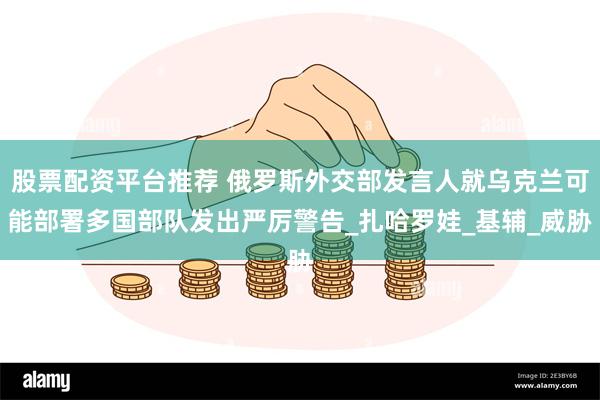 股票配资平台推荐 俄罗斯外交部发言人就乌克兰可能部署多国部队发出严厉警告_扎哈罗娃_基辅_威胁