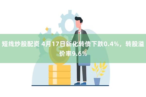 短线炒股配资 4月17日新化转债下跌0.4%，转股溢价率9.6%
