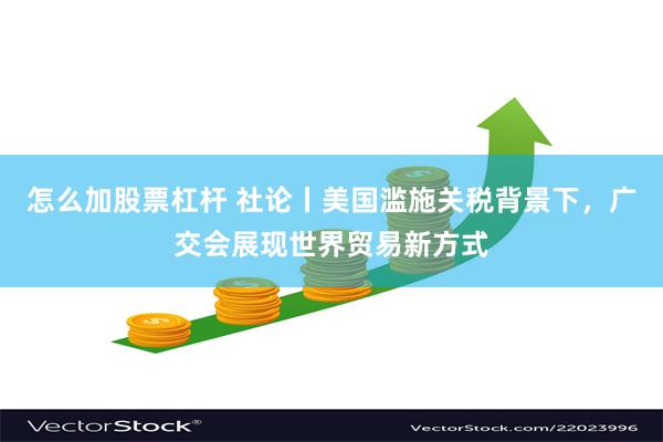 怎么加股票杠杆 社论丨美国滥施关税背景下，广交会展现世界贸易新方式