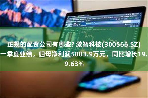 正规的配资公司有哪些? 激智科技(300566.SZ)发布一季度业绩，归母净利润5883.9万元，同比增长19.63%