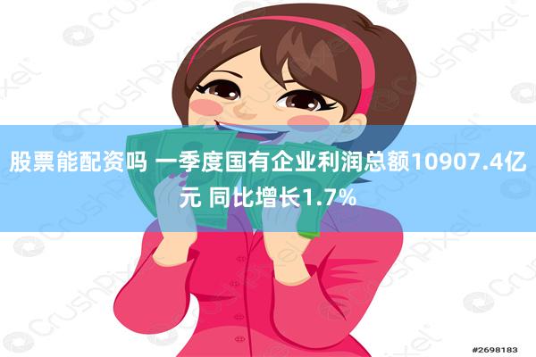 股票能配资吗 一季度国有企业利润总额10907.4亿元 同比增长1.7%