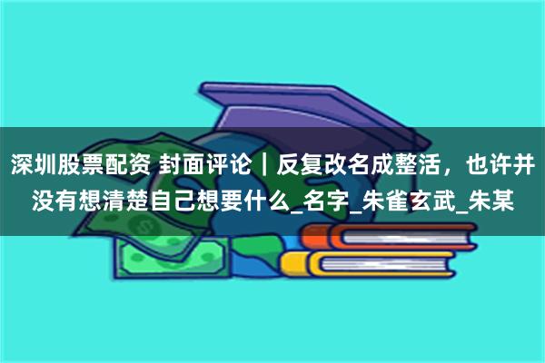 深圳股票配资 封面评论｜反复改名成整活，也许并没有想清楚自己想要什么_名字_朱雀玄武_朱某