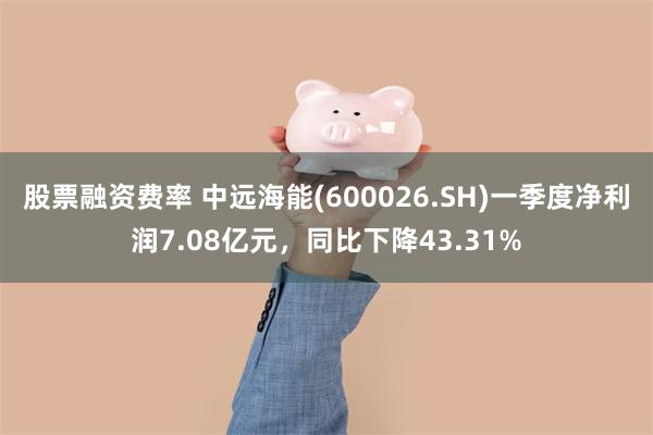 股票融资费率 中远海能(600026.SH)一季度净利润7.08亿元，同比下降43.31%