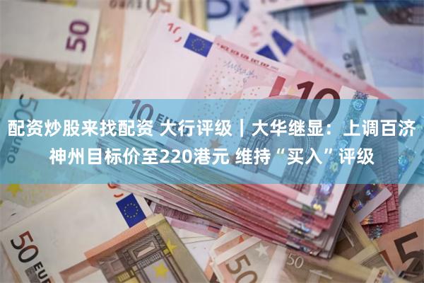 配资炒股来找配资 大行评级｜大华继显：上调百济神州目标价至220港元 维持“买入”评级