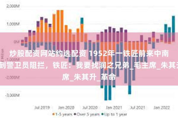 炒股配资网站约选配资 1952年一铁匠前来中南海，遭到警卫员阻拦，铁匠：我要找润之兄弟_毛主席_朱其升_革命