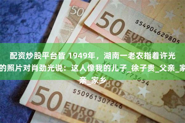 配资炒股平台皆 1949年，湖南一老农指着许光达的照片对肖劲光说：这人像我的儿子_徐子贵_父亲_家乡