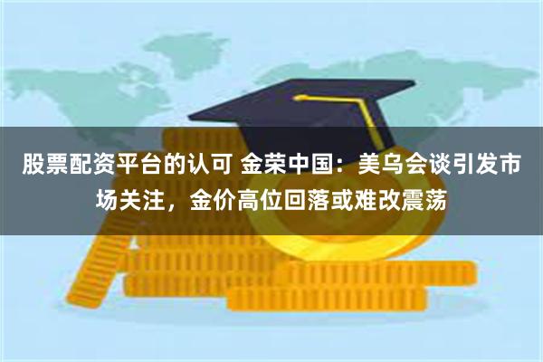 股票配资平台的认可 金荣中国：美乌会谈引发市场关注，金价高位回落或难改震荡