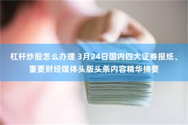 杠杆炒股怎么办理 3月24日国内四大证券报纸、重要财经媒体头版头条内容精华摘要