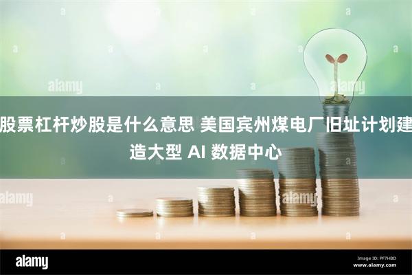 股票杠杆炒股是什么意思 美国宾州煤电厂旧址计划建造大型 AI 数据中心