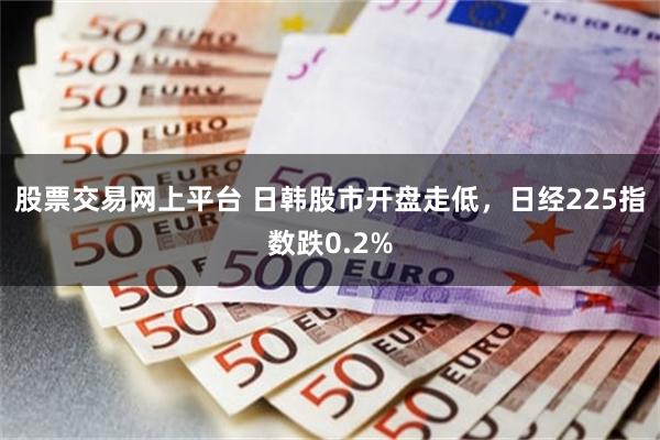 股票交易网上平台 日韩股市开盘走低，日经225指数跌0.2%