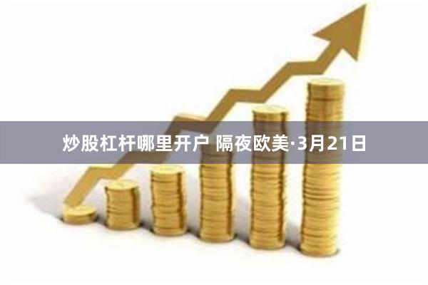 炒股杠杆哪里开户 隔夜欧美·3月21日