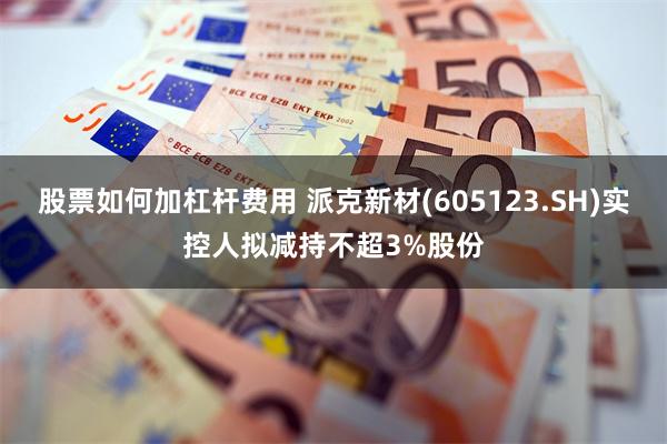 股票如何加杠杆费用 派克新材(605123.SH)实控人拟减持不超3%股份