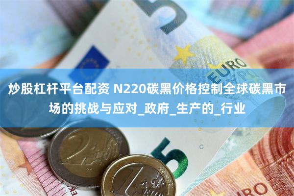 炒股杠杆平台配资 N220碳黑价格控制全球碳黑市场的挑战与应对_政府_生产的_行业