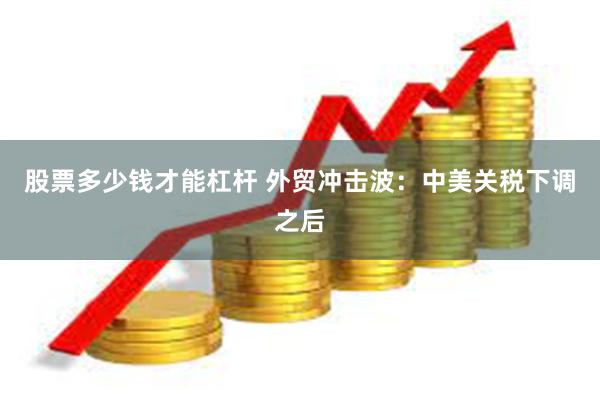 股票多少钱才能杠杆 外贸冲击波：中美关税下调之后