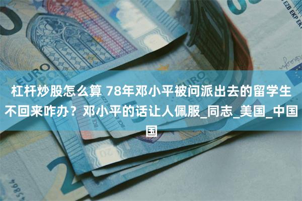 杠杆炒股怎么算 78年邓小平被问派出去的留学生不回来咋办？邓小平的话让人佩服_同志_美国_中国
