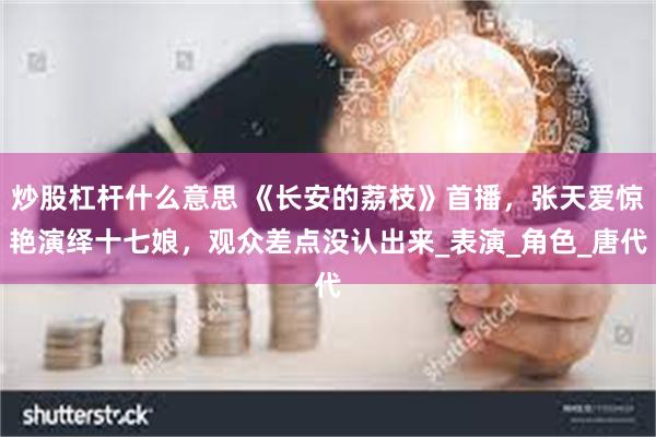 炒股杠杆什么意思 《长安的荔枝》首播，张天爱惊艳演绎十七娘，观众差点没认出来_表演_角色_唐代