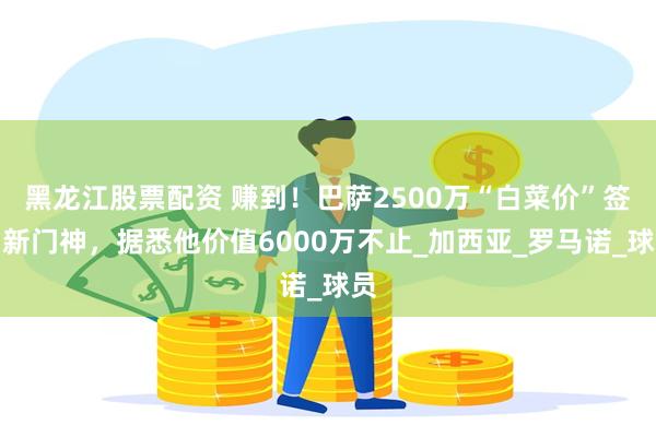 黑龙江股票配资 赚到！巴萨2500万“白菜价”签约新门神，据悉他价值6000万不止_加西亚_罗马诺_球员