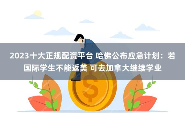 2023十大正规配资平台 哈佛公布应急计划：若国际学生不能返美 可去加拿大继续学业